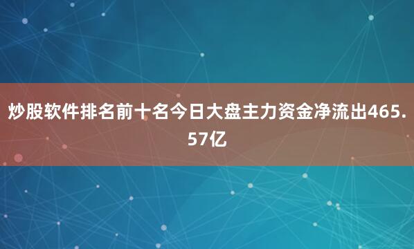 炒股软件排名前十名今日大盘主力资金净流出465.57亿