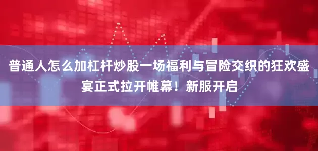 普通人怎么加杠杆炒股一场福利与冒险交织的狂欢盛宴正式拉开帷幕！新服开启